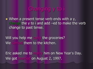 Changing y to i
   When a present tense verb ends with a y,
    change the y to i and add –ed to make the verb
    change to past tense.

Will you help me carry the groceries?
We carried them to the kitchen.

Eric asked me to marry him on New Year’s Day.
We got married on August 2, 1997.
 