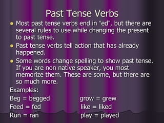 Past Tense Verbs
 Most past tense verbs end in “ed”, but there are
  several rules to use while changing the present
  to past tense.
 Past tense verbs tell action that has already
  happened.
 Some words change spelling to show past tense.
  If you are non native speaker, you most
  memorize them. These are some, but there are
  so much more.
Examples:
Beg = begged              grow = grew
Feed = fed                like = liked
Run = ran                 play = played
 