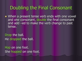 Doubling the Final Consonant
   When a present tense verb ends with one vowel
    and one consonant, double the final consonant
    and add –ed to make the verb change to past
    tense.

Drop the ball.
He dropped the ball.

Hop on one foot.
She hopped on one foot.
 