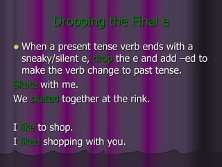 Dropping the Final e
 When a present tense verb ends with a
  sneaky/silent e, drop the e and add –ed to
  make the verb change to past tense.
Skate with me.
We skated together at the rink.

I like to shop.
I liked shopping with you.
 