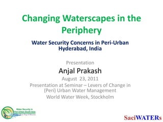 Changing Waterscapes in the Periphery Water Security Concerns in Peri-Urban Hyderabad, India Presentation  Anjal Prakash August  23, 2011 Presentation at Seminar – Levers of Change in (Peri) Urban Water Management  World Water Week, Stockholm  