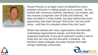Shawn Presson is an Agile Coach at eGlobalTech who’s
greatest enthusiam is setting people up to succeed. He has
worked with numerous methods, standards, and models, and
has evolved a pragmatic view of tools and methods. He
does not believe in silver bullets, but does believe that some
approaches have been through “trial by fire” and are worth
using – until they hit a situation where they don’t work.
Shawn has worked with many organizations internationally
undertaking organizational change, and finds that the
supposed superiority of any given approach usually is lost on
those who can only see the disruption it presents. He
therefore seeks analogies and ways forward that make
change (relatively) untraumatic.
 