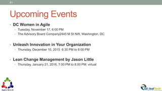 Upcoming Events
• DC Women in Agile
• Tuesday, November 17, 6:00 PM
• The Advisory Board Company2445 M St NW, Washington, DC
• Unleash Innovation in Your Organization
• Thursday, December 10, 2015 6:30 PM to 8:00 PM
• Lean Change Management by Jason Little
• Thursday, January 21, 2016, 7:00 PM to 8:00 PM; virtual
61
 