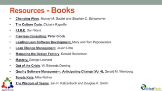 Resources - Books
63
• Changing Ways, Murray M. Dalziel and Stephen C. Schoonover,
• The Culture Code, Clotaire Rapaille
• F.I.R.E, Dan Ward
• Flawless Consulting, Peter Block
• Leading Lean Software Development, Mary and Tom Poppendeick
• Lean Change Management, Jason Little
• Managing the Design Factory, Donald Reinertson
• Mastery, George Leonard
• Out of the Crisis, W. Edwards Deming
• Quality Software Management: Anticipating Change (Vol 4), Gerald M. Weinberg
• Toyota Kata, Mike Rother
• The Wisdom of Teams, Jon R. Katzenbach and Douglas K. Smith
 