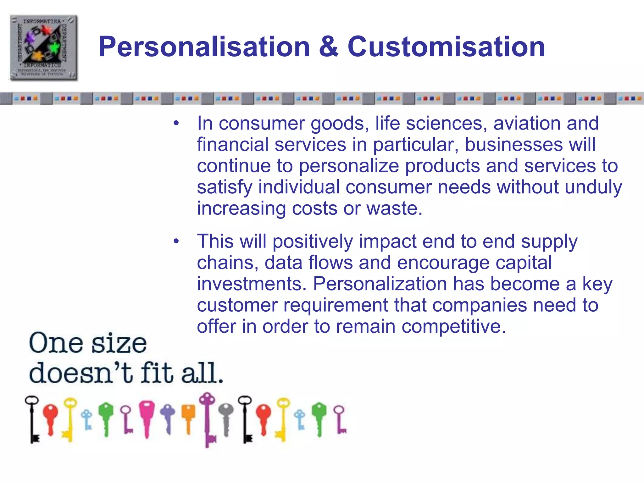 Slide 1.19Slide 1.19
Personalisation & Customisation
• In consumer goods, life sciences, aviation and
financial services in particular, businesses will
continue to personalize products and services to
satisfy individual consumer needs without unduly
increasing costs or waste.
• This will positively impact end to end supply
chains, data flows and encourage capital
investments. Personalization has become a key
customer requirement that companies need to
offer in order to remain competitive.
 