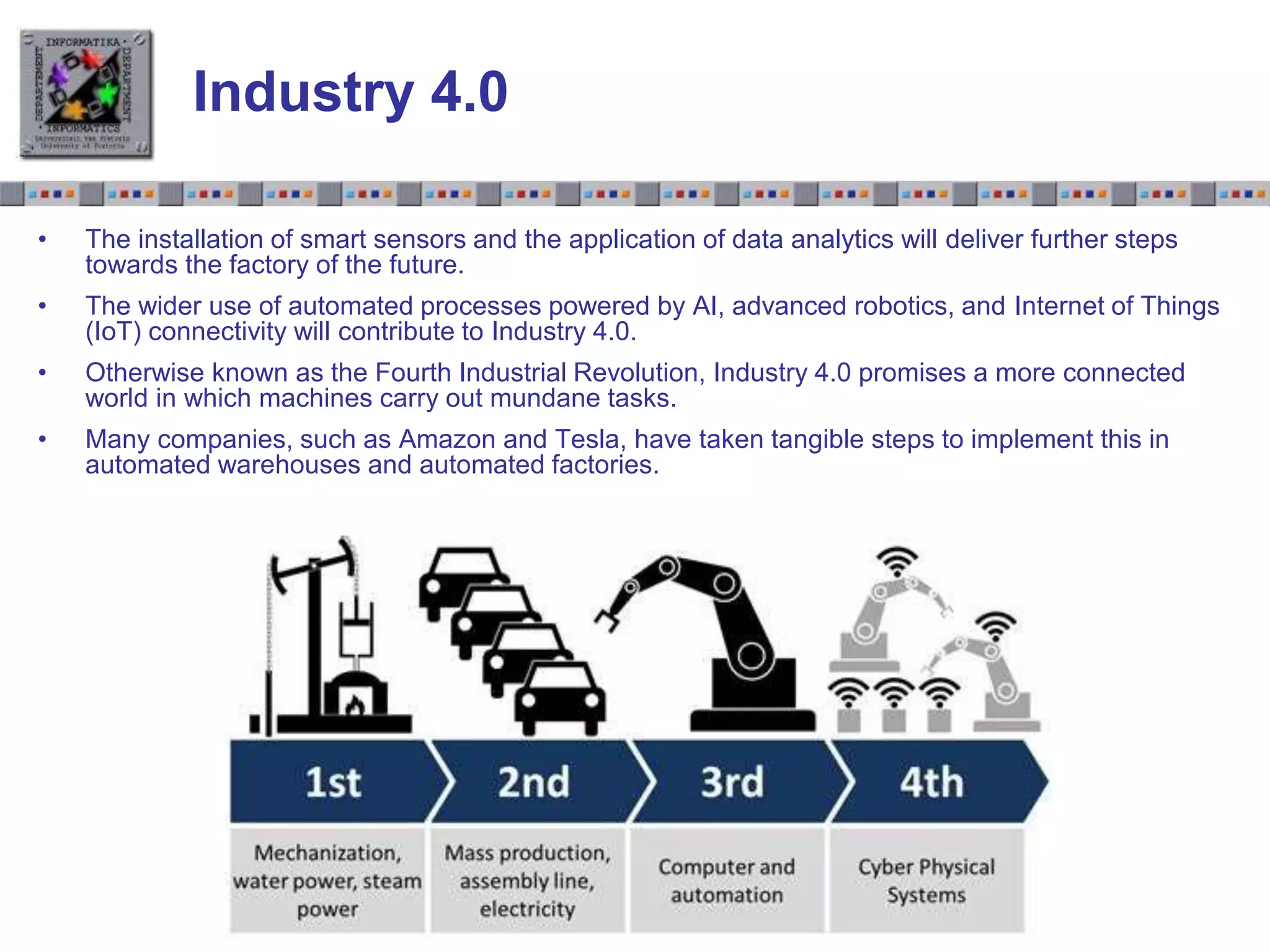Slide 1.21Slide 1.21
Industry 4.0
• The installation of smart sensors and the application of data analytics will deliver further steps
towards the factory of the future.
• The wider use of automated processes powered by AI, advanced robotics, and Internet of Things
(IoT) connectivity will contribute to Industry 4.0.
• Otherwise known as the Fourth Industrial Revolution, Industry 4.0 promises a more connected
world in which machines carry out mundane tasks.
• Many companies, such as Amazon and Tesla, have taken tangible steps to implement this in
automated warehouses and automated factories.
 