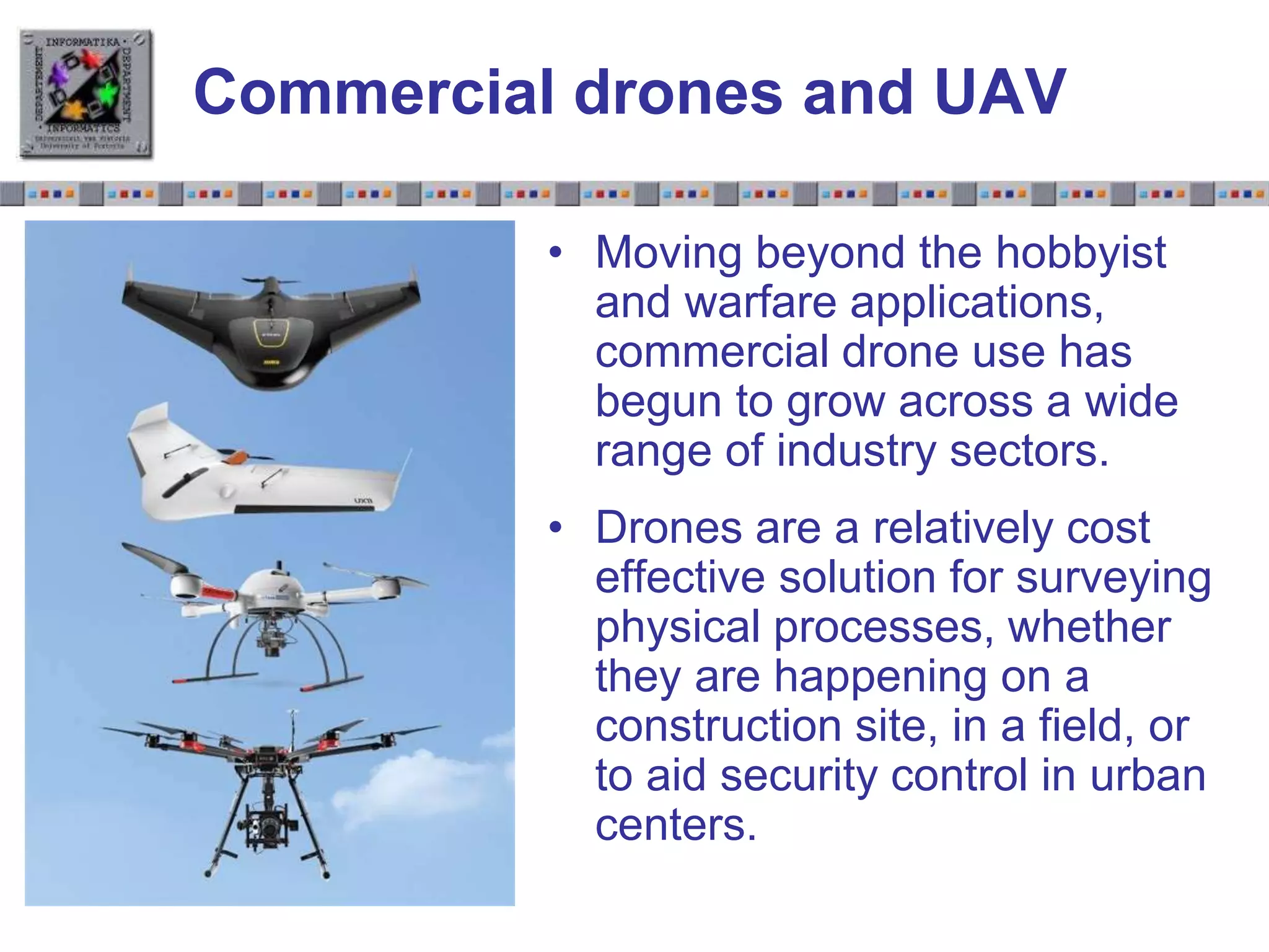 Slide 1.23Slide 1.23
Commercial drones and UAV
• Moving beyond the hobbyist
and warfare applications,
commercial drone use has
begun to grow across a wide
range of industry sectors.
• Drones are a relatively cost
effective solution for surveying
physical processes, whether
they are happening on a
construction site, in a field, or
to aid security control in urban
centers.
 