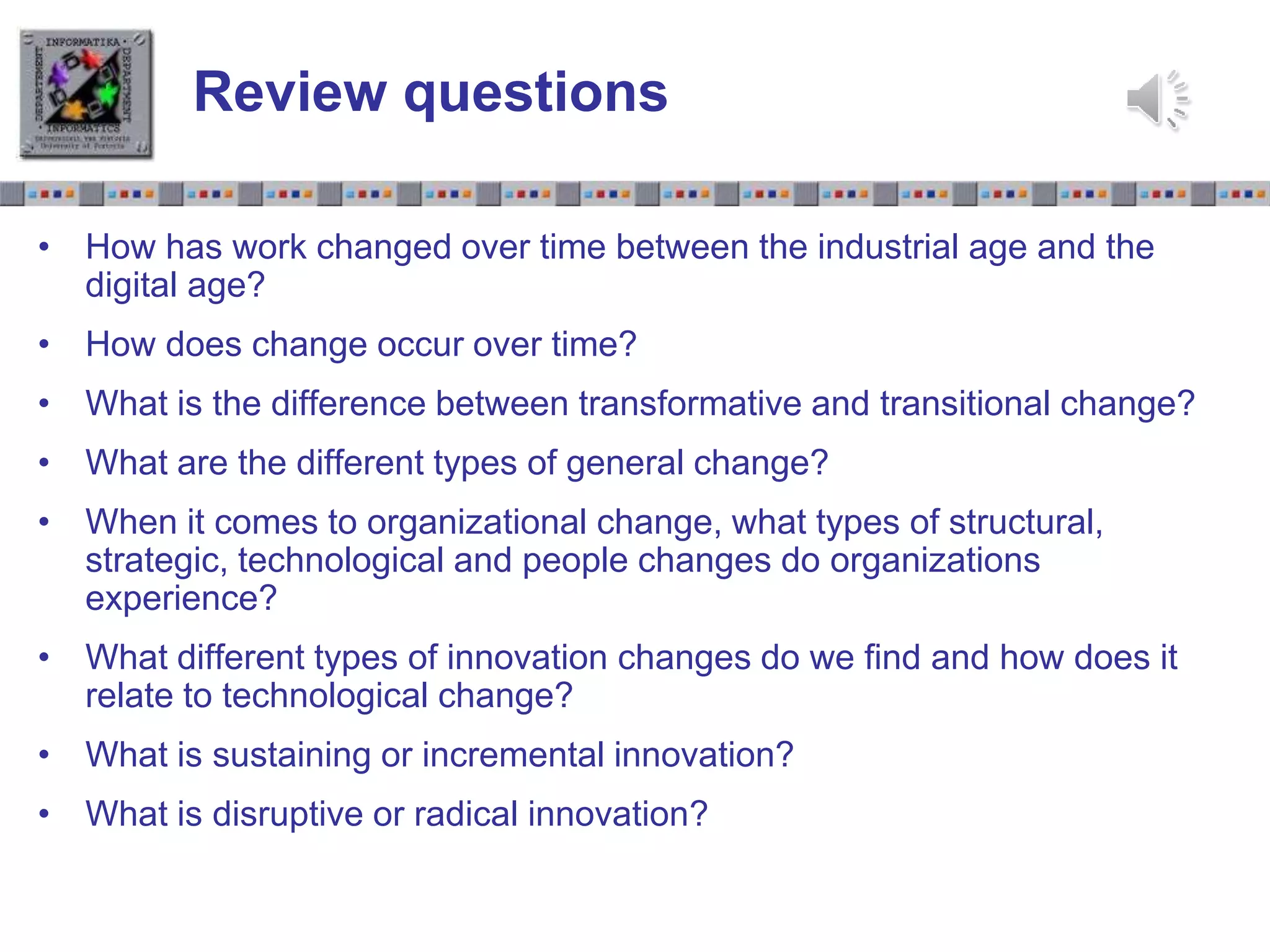 Slide 1.27Slide 1.27
Review questions
• How has work changed over time between the industrial age and the
digital age?
• How does change occur over time?
• What is the difference between transformative and transitional change?
• What are the different types of general change?
• When it comes to organizational change, what types of structural,
strategic, technological and people changes do organizations
experience?
• What different types of innovation changes do we find and how does it
relate to technological change?
• What is sustaining or incremental innovation?
• What is disruptive or radical innovation?
 