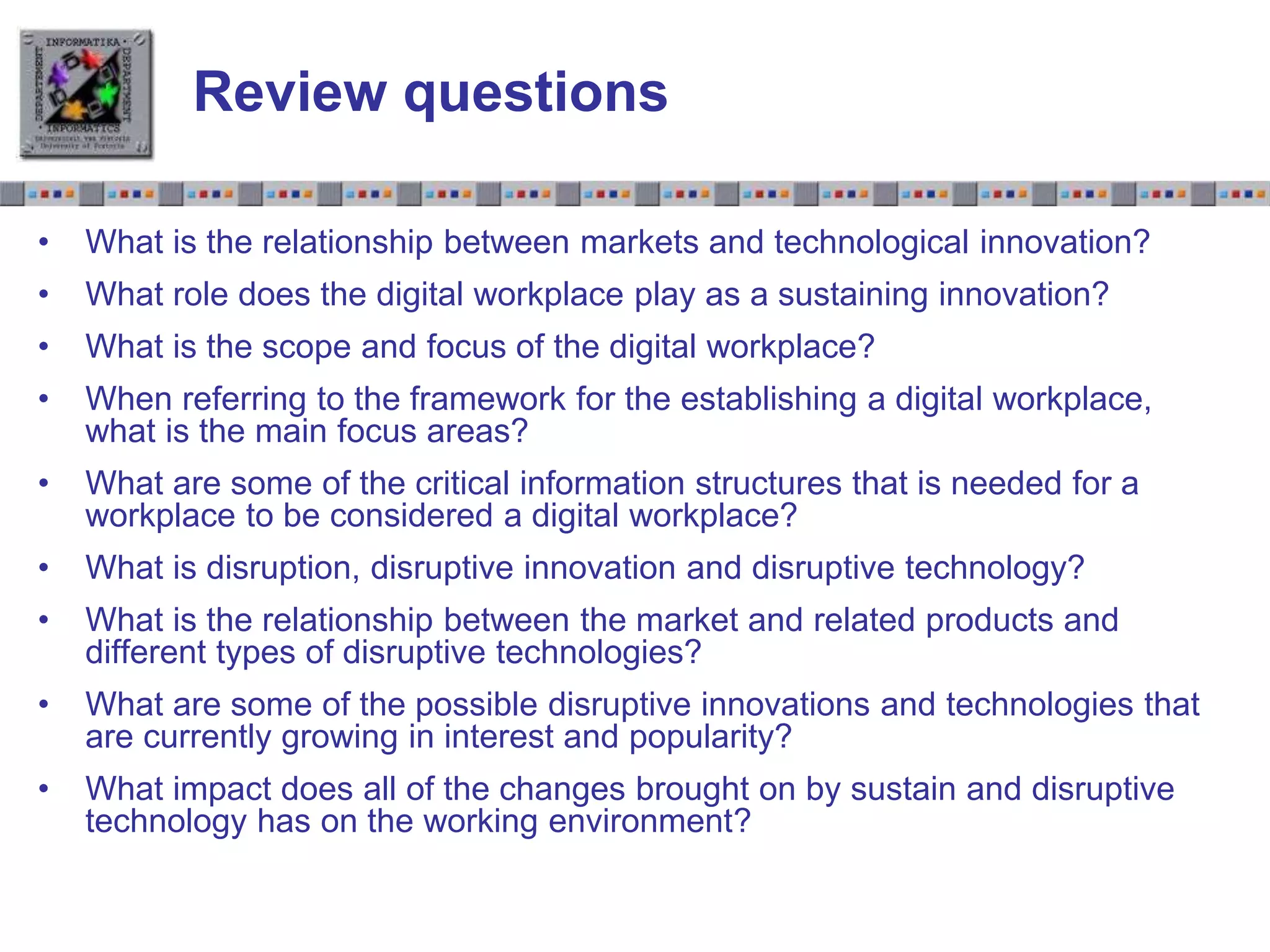 Slide 1.28Slide 1.28
Review questions
• What is the relationship between markets and technological innovation?
• What role does the digital workplace play as a sustaining innovation?
• What is the scope and focus of the digital workplace?
• When referring to the framework for the establishing a digital workplace,
what is the main focus areas?
• What are some of the critical information structures that is needed for a
workplace to be considered a digital workplace?
• What is disruption, disruptive innovation and disruptive technology?
• What is the relationship between the market and related products and
different types of disruptive technologies?
• What are some of the possible disruptive innovations and technologies that
are currently growing in interest and popularity?
• What impact does all of the changes brought on by sustain and disruptive
technology has on the working environment?
 