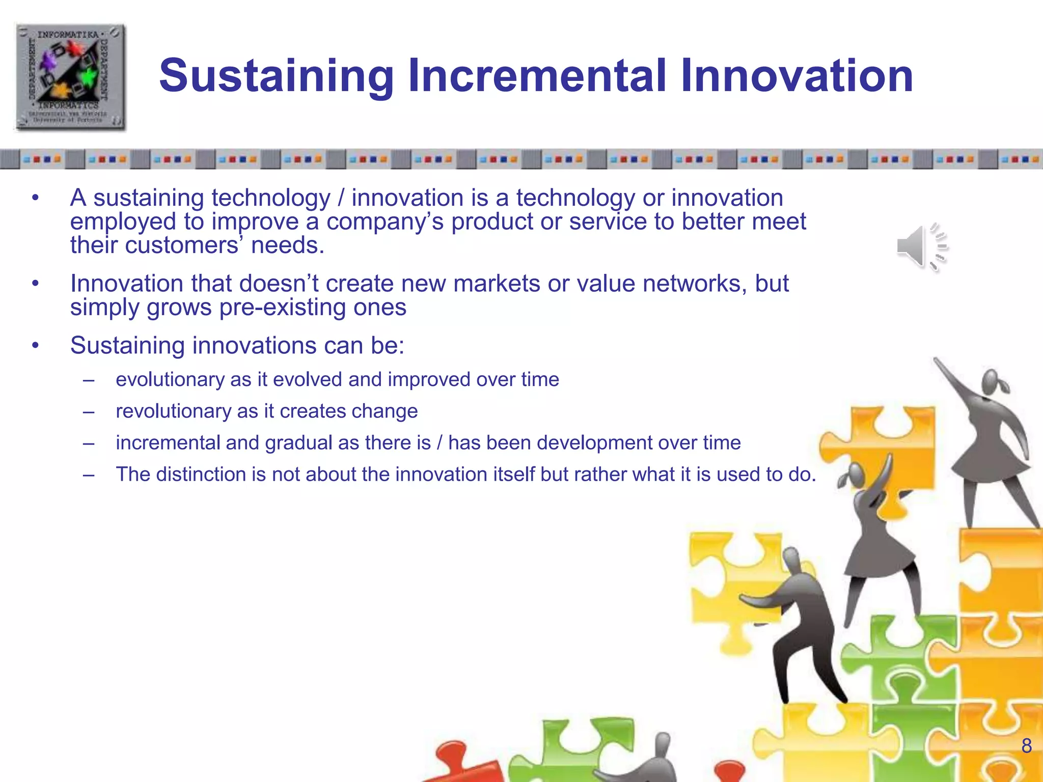 Slide 1.8Slide 1.8
Sustaining Incremental Innovation
• A sustaining technology / innovation is a technology or innovation
employed to improve a company’s product or service to better meet
their customers’ needs.
• Innovation that doesn’t create new markets or value networks, but
simply grows pre-existing ones
• Sustaining innovations can be:
– evolutionary as it evolved and improved over time
– revolutionary as it creates change
– incremental and gradual as there is / has been development over time
– The distinction is not about the innovation itself but rather what it is used to do.
8
 