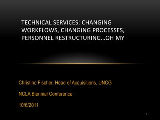 TECHNICAL SERVICES: CHANGING
 WORKFLOWS, CHANGING PROCESSES,
 PERSONNEL RESTRUCTURING…OH MY




Christine Fischer, Head of Acquisitions, UNCG

NCLA Biennial Conference

10/6/2011
                                                1
 