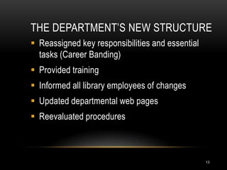 THE DEPARTMENT’S NEW STRUCTURE
 Reassigned key responsibilities and essential
  tasks (Career Banding)
 Provided training
 Informed all library employees of changes
 Updated departmental web pages
 Reevaluated procedures



                                                  13
 