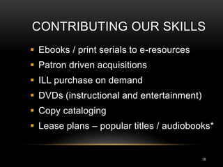 CONTRIBUTING OUR SKILLS
 Ebooks / print serials to e-resources
 Patron driven acquisitions
 ILL purchase on demand
 DVDs (instructional and entertainment)
 Copy cataloging
 Lease plans – popular titles / audiobooks*


                                           18
 