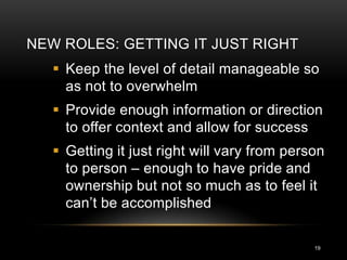 NEW ROLES: GETTING IT JUST RIGHT
    Keep the level of detail manageable so
     as not to overwhelm
    Provide enough information or direction
     to offer context and allow for success
    Getting it just right will vary from person
     to person – enough to have pride and
     ownership but not so much as to feel it
     can’t be accomplished

                                              19
 