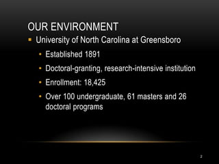 OUR ENVIRONMENT
 University of North Carolina at Greensboro
   • Established 1891
   • Doctoral-granting, research-intensive institution
   • Enrollment: 18,425
   • Over 100 undergraduate, 61 masters and 26
     doctoral programs




                                                         2
 