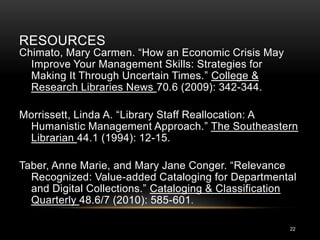 RESOURCES
Chimato, Mary Carmen. “How an Economic Crisis May
  Improve Your Management Skills: Strategies for
  Making It Through Uncertain Times.” College &
  Research Libraries News 70.6 (2009): 342-344.

Morrissett, Linda A. “Library Staff Reallocation: A
 Humanistic Management Approach.” The Southeastern
 Librarian 44.1 (1994): 12-15.

Taber, Anne Marie, and Mary Jane Conger. “Relevance
  Recognized: Value-added Cataloging for Departmental
  and Digital Collections.” Cataloging & Classification
  Quarterly 48.6/7 (2010): 585-601.

                                                     22
 