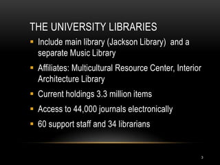 THE UNIVERSITY LIBRARIES
 Include main library (Jackson Library) and a
  separate Music Library
 Affiliates: Multicultural Resource Center, Interior
  Architecture Library
 Current holdings 3.3 million items
 Access to 44,000 journals electronically
 60 support staff and 34 librarians


                                                        3
 