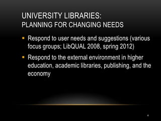 UNIVERSITY LIBRARIES:
PLANNING FOR CHANGING NEEDS
 Respond to user needs and suggestions (various
  focus groups; LibQUAL 2008, spring 2012)
 Respond to the external environment in higher
  education, academic libraries, publishing, and the
  economy




                                                  4
 