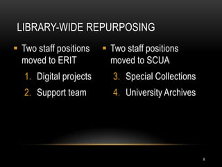 LIBRARY-WIDE REPURPOSING
 Two staff positions     Two staff positions
  moved to ERIT            moved to SCUA
   1. Digital projects      3. Special Collections
   2. Support team          4. University Archives




                                                     8
 