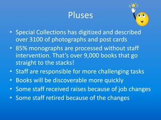 Pluses
• Special Collections has digitized and described
  over 3100 of photographs and post cards
• 85% monographs are processed without staff
  intervention. That’s over 9,000 books that go
  straight to the stacks!
• Staff are responsible for more challenging tasks
• Books will be discoverable more quickly
• Some staff received raises because of job changes
• Some staff retired because of the changes
 