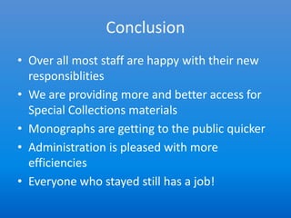 Conclusion
• Over all most staff are happy with their new
  responsiblities
• We are providing more and better access for
  Special Collections materials
• Monographs are getting to the public quicker
• Administration is pleased with more
  efficiencies
• Everyone who stayed still has a job!
 