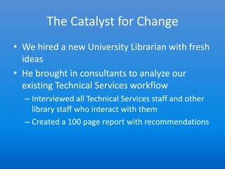 The Catalyst for Change
• We hired a new University Librarian with fresh
  ideas
• He brought in consultants to analyze our
  existing Technical Services workflow
  – Interviewed all Technical Services staff and other
    library staff who interact with them
  – Created a 100 page report with recommendations
 