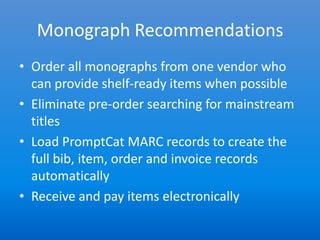 Monograph Recommendations
• Order all monographs from one vendor who
  can provide shelf-ready items when possible
• Eliminate pre-order searching for mainstream
  titles
• Load PromptCat MARC records to create the
  full bib, item, order and invoice records
  automatically
• Receive and pay items electronically
 