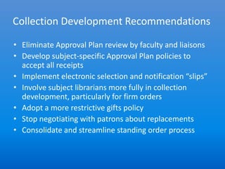 Collection Development Recommendations

• Eliminate Approval Plan review by faculty and liaisons
• Develop subject-specific Approval Plan policies to
  accept all receipts
• Implement electronic selection and notification “slips”
• Involve subject librarians more fully in collection
  development, particularly for firm orders
• Adopt a more restrictive gifts policy
• Stop negotiating with patrons about replacements
• Consolidate and streamline standing order process
 