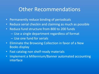 Other Recommendations
• Permanently reduce binding of periodicals
• Reduce serial checkin and claiming as much as possible
• Reduce fund structure from 800 to 200 funds
   – Use a single department regardless of format
   – Use one fund for serials
• Eliminate the Browsing Collection in favor of a New
  Books display
• Fast catalog non shelf-ready materials
• Implement a Millennium/Banner automated accounting
  interface
 