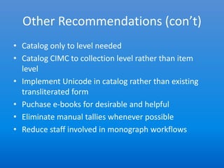 Other Recommendations (con’t)
• Catalog only to level needed
• Catalog CIMC to collection level rather than item
  level
• Implement Unicode in catalog rather than existing
  transliterated form
• Puchase e-books for desirable and helpful
• Eliminate manual tallies whenever possible
• Reduce staff involved in monograph workflows
 