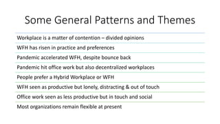 Some General Patterns and Themes
Workplace is a matter of contention – divided opinions
WFH has risen in practice and preferences
Pandemic accelerated WFH, despite bounce back
Pandemic hit office work but also decentralized workplaces
People prefer a Hybrid Workplace or WFH
WFH seen as productive but lonely, distracting & out of touch
Office work seen as less productive but in touch and social
Most organizations remain flexible at present
 