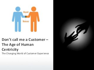 Don’t call me a Customer –
The Age of Human
Centricity
The Changing World of Customer Experience
 