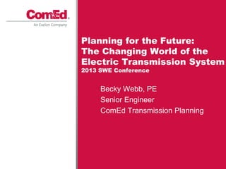 Becky Webb, PE
Senior Engineer
ComEd Transmission Planning
Planning for the Future:
The Changing World of the
Electric Transmission System
2013 SWE Conference
 