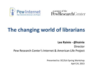 The changing world of librarians
Lee Rainie - @lrainie
Director
Pew Research Center’s Internet & American Life Project
Presented to: DC/SLA Spring Workshop
April 24, 2013
 