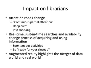 • Attention zones change
– “Continuous partial attention”
– Deep dives
– Info snacking
• Real-time, just-in-time searches and availability
change process of acquiring and using
information
– Spontaneous activities
– Be “ready for your closeup”
• Augmented reality highlights the merger of data
world and real world
Impact on librarians
 