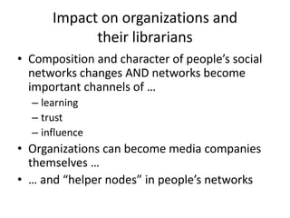 • Composition and character of people’s social
networks changes AND networks become
important channels of …
– learning
– trust
– influence
• Organizations can become media companies
themselves …
• … and “helper nodes” in people’s networks
Impact on organizations and
their librarians
 