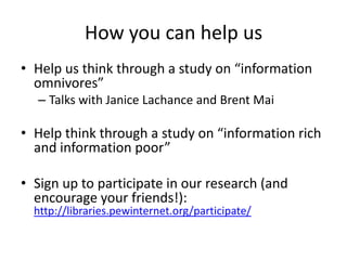 How you can help us
• Help us think through a study on “information
omnivores”
– Talks with Janice Lachance and Brent Mai
• Help think through a study on “information rich
and information poor”
• Sign up to participate in our research (and
encourage your friends!):
http://libraries.pewinternet.org/participate/
 
