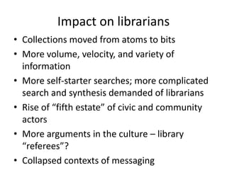 Impact on librarians
• Collections moved from atoms to bits
• More volume, velocity, and variety of
information
• More self-starter searches; more complicated
search and synthesis demanded of librarians
• Rise of “fifth estate” of civic and community
actors
• More arguments in the culture – library
“referees”?
• Collapsed contexts of messaging
 