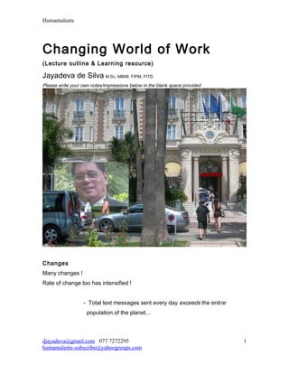 Humantalents




Changing World of Work
(Lecture outline & Learning resource)

Jayadeva de Silva M.Sc, MBIM, FIPM, FITD
Please write your own notes/impressions below in the blank space provided




Changes
Many changes !
Rate of change too has intensified !


                  - Total text messages sent every day exceeds the entire
                    population of the planet…



djayadeva@gmail.com 077 7272295                                             1
humantalents-subscribe@yahoogroups.com
 