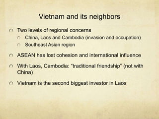 Vietnam and its neighbors
Two levels of regional concerns
China, Laos and Cambodia (invasion and occupation)
Southeast Asian region
ASEAN has lost cohesion and international influence
With Laos, Cambodia: “traditional friendship” (not with
China)
Vietnam is the second biggest investor in Laos
 