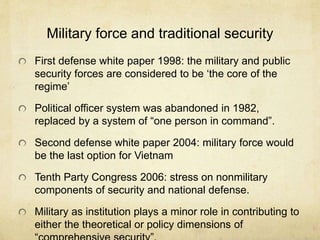 Military force and traditional security
First defense white paper 1998: the military and public
security forces are considered to be ‘the core of the
regime’
Political officer system was abandoned in 1982,
replaced by a system of “one person in command”.
Second defense white paper 2004: military force would
be the last option for Vietnam
Tenth Party Congress 2006: stress on nonmilitary
components of security and national defense.
Military as institution plays a minor role in contributing to
either the theoretical or policy dimensions of
 