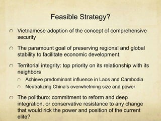 Feasible Strategy?
Vietnamese adoption of the concept of comprehensive
security
The paramount goal of preserving regional and global
stability to facilitate economic development.
Territorial integrity: top priority on its relationship with its
neighbors
Achieve predominant influence in Laos and Cambodia
Neutralizing China’s overwhelming size and power
The politburo: commitment to reform and deep
integration, or conservative resistance to any change
that would rick the power and position of the current
elite?
 