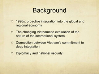 Background
1990s: proactive integration into the global and
regional economy
The changing Vietnamese evaluation of the
nature of the international system
Connection between Vietnam’s commitment to
deep integration
Diplomacy and national security
 