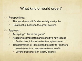 What kind of world order?
Perspectives:
The world was still fundamentally multipolar
Relationship between the great powers
Approach:
Accepting ‘rules of the game’
Accepting complicated and sensitive new issues
Soft borders, information borders, cyber space…
Transformation of ‘designated targets’ to ‘partners’
No relationship is pure cooperation or conflict
Beyond traditional term ‘enemy-alliance’
 