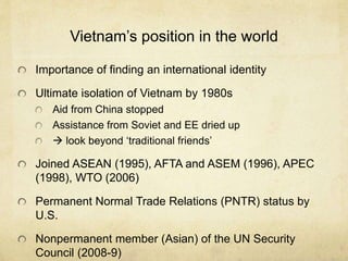 Vietnam’s position in the world
Importance of finding an international identity
Ultimate isolation of Vietnam by 1980s
Aid from China stopped
Assistance from Soviet and EE dried up
 look beyond ‘traditional friends’
Joined ASEAN (1995), AFTA and ASEM (1996), APEC
(1998), WTO (2006)
Permanent Normal Trade Relations (PNTR) status by
U.S.
Nonpermanent member (Asian) of the UN Security
Council (2008-9)
 