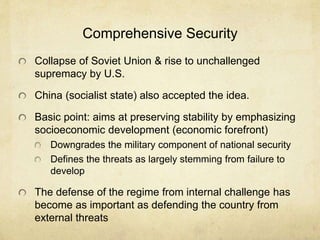 Comprehensive Security
Collapse of Soviet Union & rise to unchallenged
supremacy by U.S.
China (socialist state) also accepted the idea.
Basic point: aims at preserving stability by emphasizing
socioeconomic development (economic forefront)
Downgrades the military component of national security
Defines the threats as largely stemming from failure to
develop
The defense of the regime from internal challenge has
become as important as defending the country from
external threats
 
