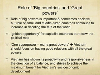 Role of ‘Big countries’ and ‘Great
powers’
Role of big powers is important & sometimes decisive,
but role of small and middle-sized countries continues to
increase in deciding the fate of the world
‘golden opportunity’ for capitalist countries to redraw the
political map
‘One superpower – many great powers’  Vietnam
should focus on having good relations with all the great
powers
Vietnam has shown its proactivity and responsiveness in
the direction of a balance, and strives to achieve the
maximum benefit for Vietnam’s socioeconomic
development
 
