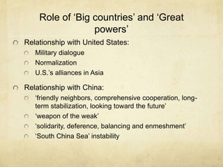 Role of ‘Big countries’ and ‘Great
powers’
Relationship with United States:
Military dialogue
Normalization
U.S.’s alliances in Asia
Relationship with China:
‘friendly neighbors, comprehensive cooperation, long-
term stabilization, looking toward the future’
‘weapon of the weak’
‘solidarity, deference, balancing and enmeshment’
‘South China Sea’ instability
 