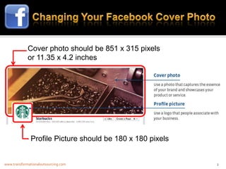 Cover photo should be 851 x 315 pixels
             or 11.35 x 4.2 inches




              Profile Picture should be 180 x 180 pixels


www.transformationaloutsourcing.com                        2
 