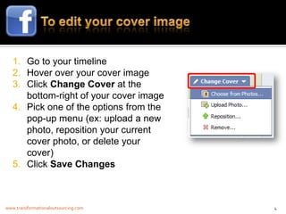 1. Go to your timeline
   2. Hover over your cover image
   3. Click Change Cover at the
      bottom-right of your cover image
   4. Pick one of the options from the
      pop-up menu (ex: upload a new
      photo, reposition your current
      cover photo, or delete your
      cover)
   5. Click Save Changes



www.transformationaloutsourcing.com      4
 